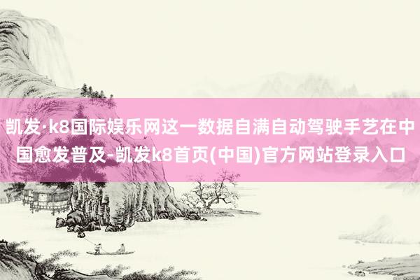 凯发·k8国际娱乐网这一数据自满自动驾驶手艺在中国愈发普及-凯发k8首页(中国)官方网站登录入口