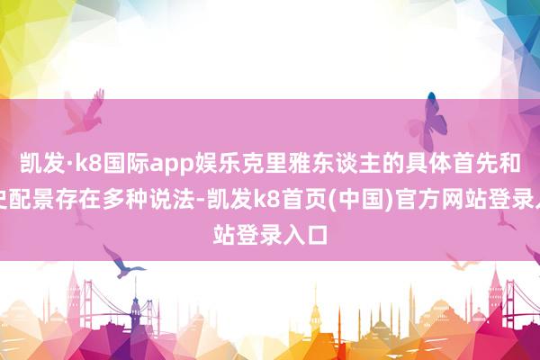 凯发·k8国际app娱乐克里雅东谈主的具体首先和历史配景存在多种说法-凯发k8首页(中国)官方网站登录入口