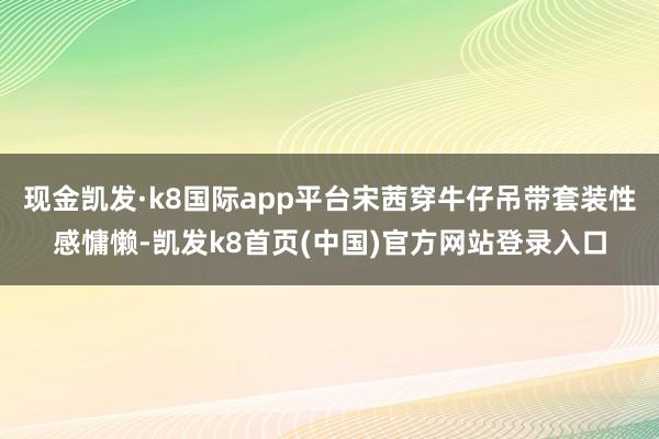 现金凯发·k8国际app平台宋茜穿牛仔吊带套装性感慵懒-凯发k8首页(中国)官方网站登录入口