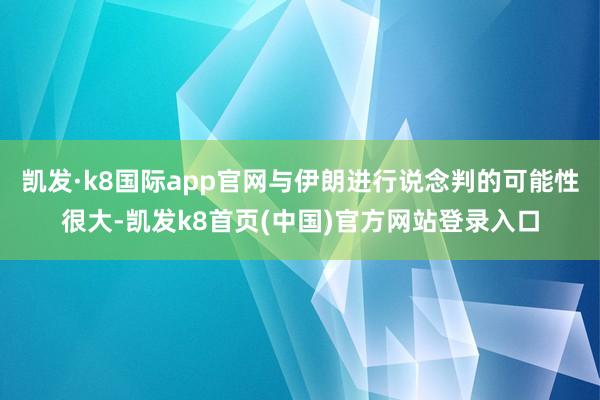 凯发·k8国际app官网与伊朗进行说念判的可能性很大-凯发k8首页(中国)官方网站登录入口