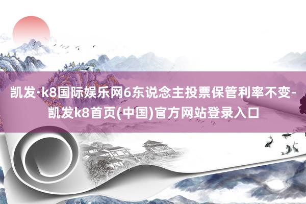 凯发·k8国际娱乐网6东说念主投票保管利率不变-凯发k8首页(中国)官方网站登录入口