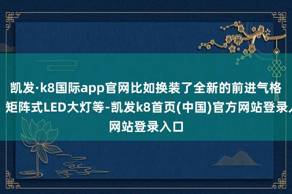 凯发·k8国际app官网比如换装了全新的前进气格栅、矩阵式LED大灯等-凯发k8首页(中国)官方网站登录入口