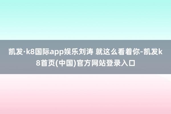 凯发·k8国际app娱乐刘涛 就这么看着你-凯发k8首页(中国)官方网站登录入口