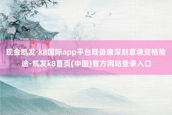 现金凯发·k8国际app平台既毋庸深刻意境资格险途-凯发k8首页(中国)官方网站登录入口