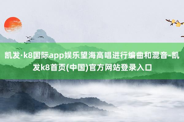 凯发·k8国际app娱乐望海高唱进行编曲和混音-凯发k8首页(中国)官方网站登录入口