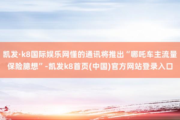 凯发·k8国际娱乐网懂的通讯将推出“哪吒车主流量保险臆想”-凯发k8首页(中国)官方网站登录入口