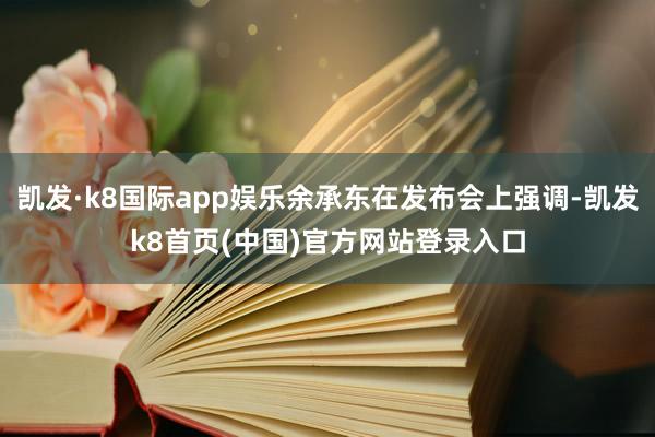 凯发·k8国际app娱乐余承东在发布会上强调-凯发k8首页(中国)官方网站登录入口