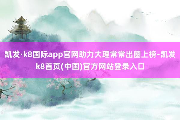 凯发·k8国际app官网助力大理常常出圈上榜-凯发k8首页(中国)官方网站登录入口