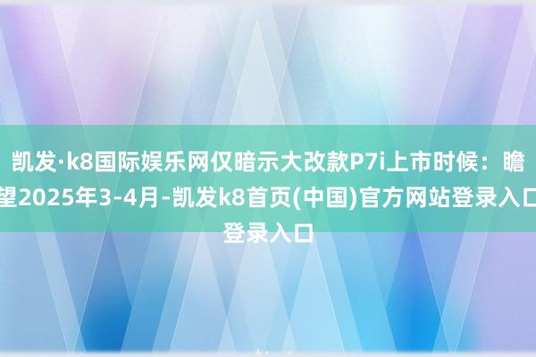 凯发·k8国际娱乐网仅暗示大改款P7i上市时候：瞻望2025年3-4月-凯发k8首页(中国)官方网站登录入口
