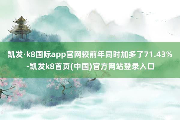 凯发·k8国际app官网较前年同时加多了71.43%-凯发k8首页(中国)官方网站登录入口