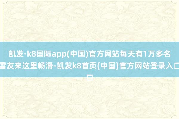 凯发·k8国际app(中国)官方网站每天有1万多名雪友来这里畅滑-凯发k8首页(中国)官方网站登录入口