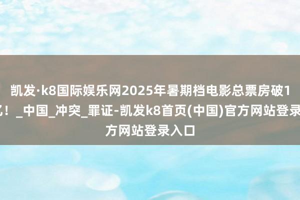 凯发·k8国际娱乐网2025年暑期档电影总票房破100亿！_中国_冲突_罪证-凯发k8首页(中国)官方网站登录入口