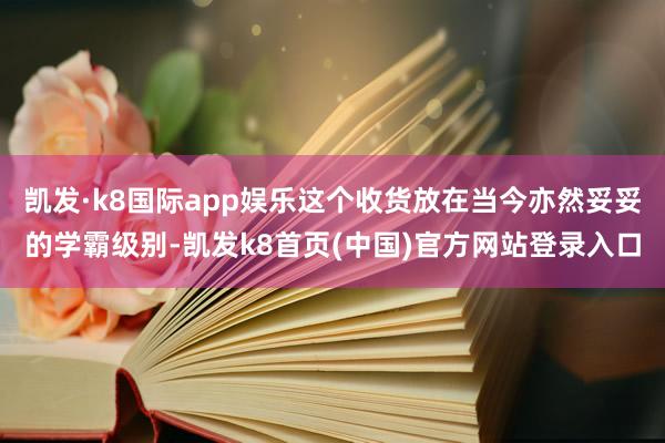 凯发·k8国际app娱乐这个收货放在当今亦然妥妥的学霸级别-凯发k8首页(中国)官方网站登录入口