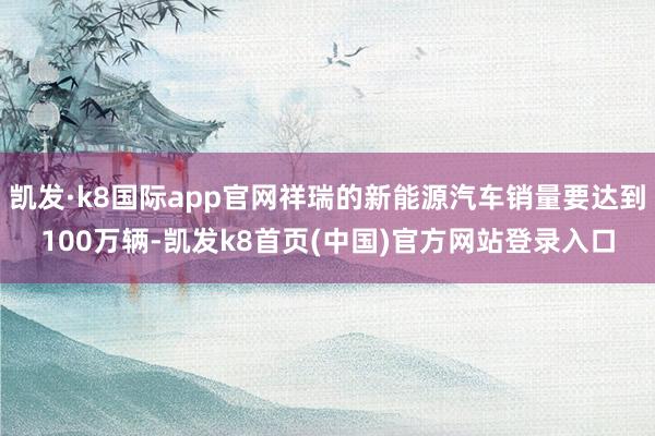 凯发·k8国际app官网祥瑞的新能源汽车销量要达到100万辆-凯发k8首页(中国)官方网站登录入口
