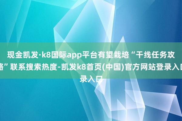 现金凯发·k8国际app平台有望栽培“干线任务攻略”联系搜索热度-凯发k8首页(中国)官方网站登录入口