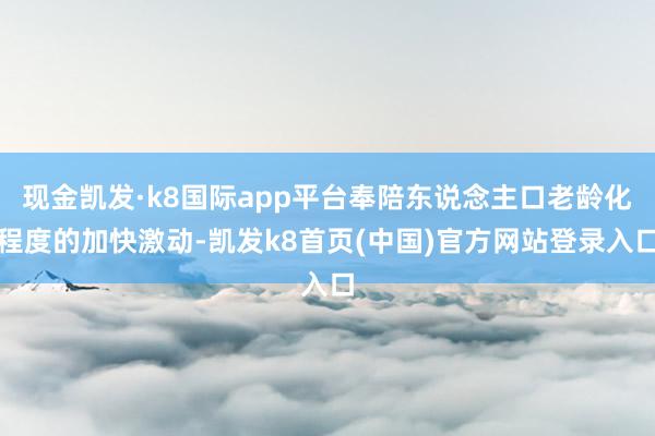 现金凯发·k8国际app平台奉陪东说念主口老龄化程度的加快激动-凯发k8首页(中国)官方网站登录入口