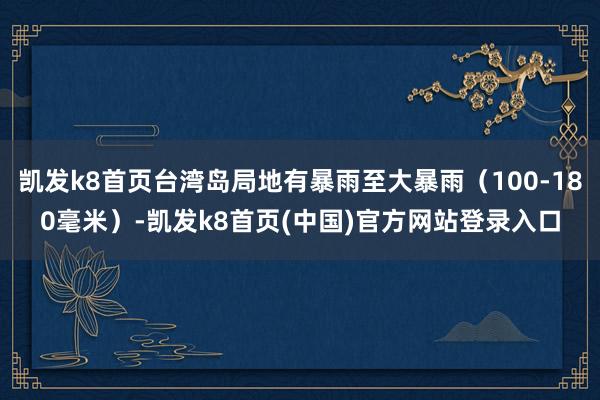 凯发k8首页台湾岛局地有暴雨至大暴雨（100-180毫米）-凯发k8首页(中国)官方网站登录入口