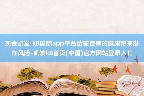 现金凯发·k8国际app平台给破费者的健康带来潜在风险-凯发k8首页(中国)官方网站登录入口