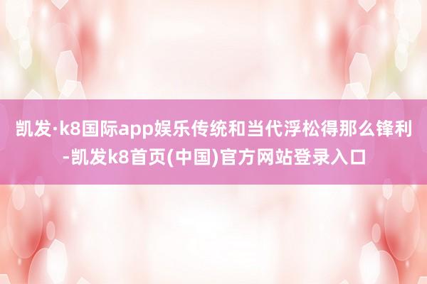 凯发·k8国际app娱乐传统和当代浮松得那么锋利-凯发k8首页(中国)官方网站登录入口