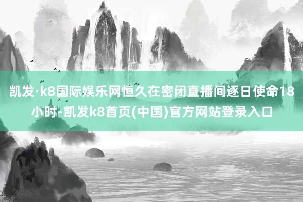 凯发·k8国际娱乐网恒久在密闭直播间逐日使命18小时-凯发k8首页(中国)官方网站登录入口