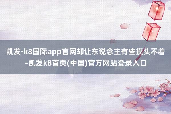 凯发·k8国际app官网却让东说念主有些摸头不着-凯发k8首页(中国)官方网站登录入口