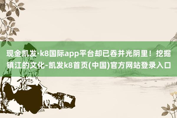 现金凯发·k8国际app平台却已吞并光阴里！挖掘镇江的文化-凯发k8首页(中国)官方网站登录入口