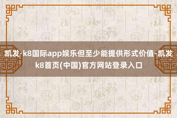 凯发·k8国际app娱乐但至少能提供形式价值-凯发k8首页(中国)官方网站登录入口