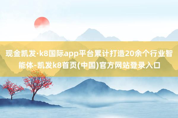现金凯发·k8国际app平台累计打造20余个行业智能体-凯发k8首页(中国)官方网站登录入口