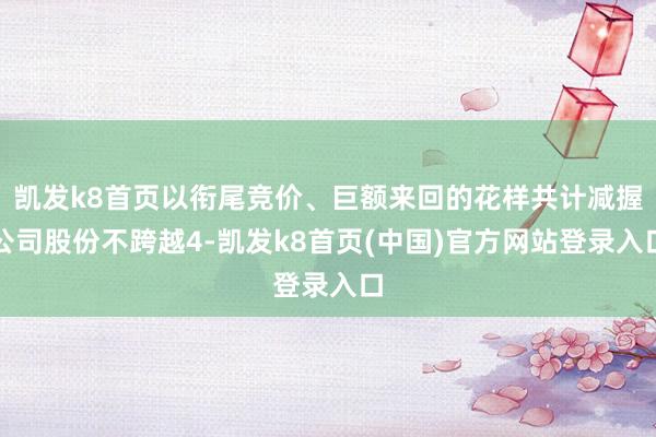 凯发k8首页以衔尾竞价、巨额来回的花样共计减握公司股份不跨越4-凯发k8首页(中国)官方网站登录入口