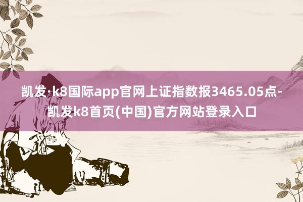 凯发·k8国际app官网上证指数报3465.05点-凯发k8首页(中国)官方网站登录入口