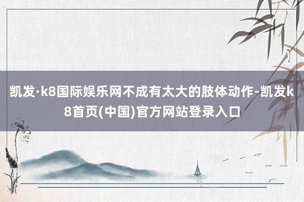 凯发·k8国际娱乐网不成有太大的肢体动作-凯发k8首页(中国)官方网站登录入口