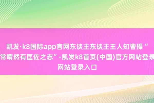 凯发·k8国际app官网东谈主东谈主王人知曹操“平生常喟然有匡佐之志”-凯发k8首页(中国)官方网站登录入口