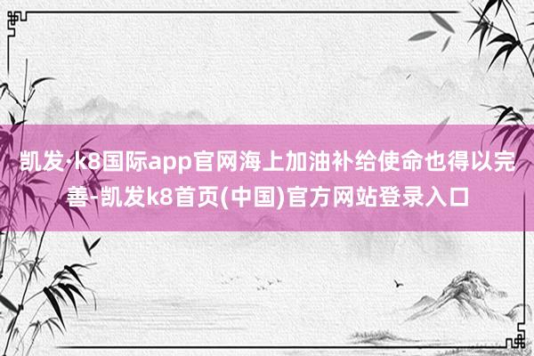 凯发·k8国际app官网海上加油补给使命也得以完善-凯发k8首页(中国)官方网站登录入口