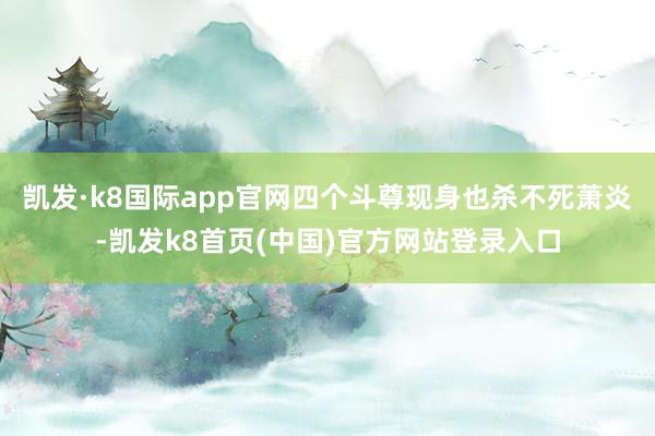 凯发·k8国际app官网四个斗尊现身也杀不死萧炎-凯发k8首页(中国)官方网站登录入口