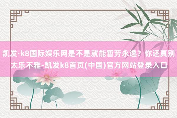 凯发·k8国际娱乐网是不是就能暂劳永逸？你还真别太乐不雅-凯发k8首页(中国)官方网站登录入口