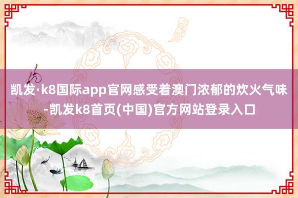 凯发·k8国际app官网感受着澳门浓郁的炊火气味-凯发k8首页(中国)官方网站登录入口