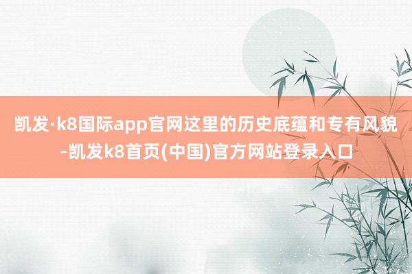 凯发·k8国际app官网这里的历史底蕴和专有风貌-凯发k8首页(中国)官方网站登录入口