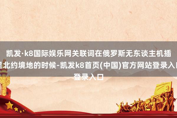凯发·k8国际娱乐网关联词在俄罗斯无东谈主机插足北约境地的时候-凯发k8首页(中国)官方网站登录入口
