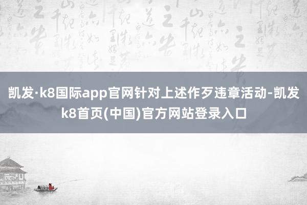 凯发·k8国际app官网针对上述作歹违章活动-凯发k8首页(中国)官方网站登录入口
