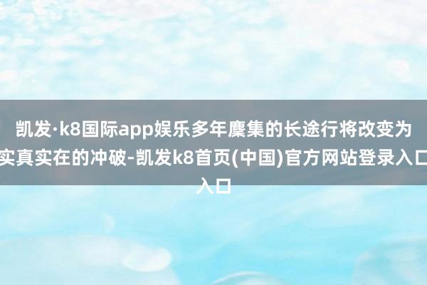 凯发·k8国际app娱乐多年麇集的长途行将改变为实真实在的冲破-凯发k8首页(中国)官方网站登录入口