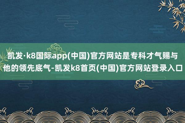 凯发·k8国际app(中国)官方网站是专科才气赐与他的领先底气-凯发k8首页(中国)官方网站登录入口