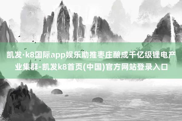 凯发·k8国际app娱乐助推枣庄酿成千亿级锂电产业集群-凯发k8首页(中国)官方网站登录入口