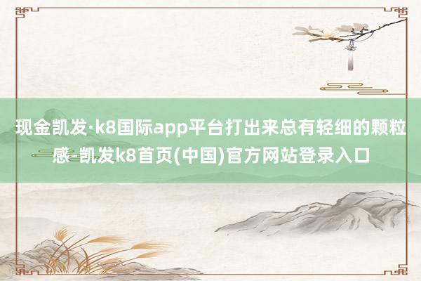现金凯发·k8国际app平台打出来总有轻细的颗粒感-凯发k8首页(中国)官方网站登录入口