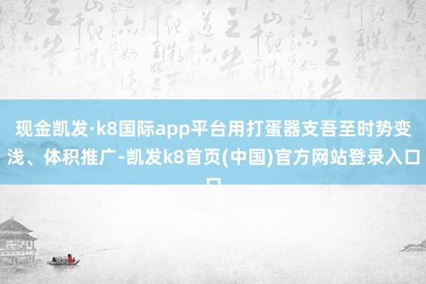 现金凯发·k8国际app平台用打蛋器支吾至时势变浅、体积推广-凯发k8首页(中国)官方网站登录入口