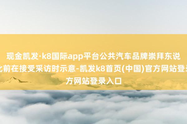 现金凯发·k8国际app平台公共汽车品牌崇拜东说念主此前在接受采访时示意-凯发k8首页(中国)官方网站登录入口