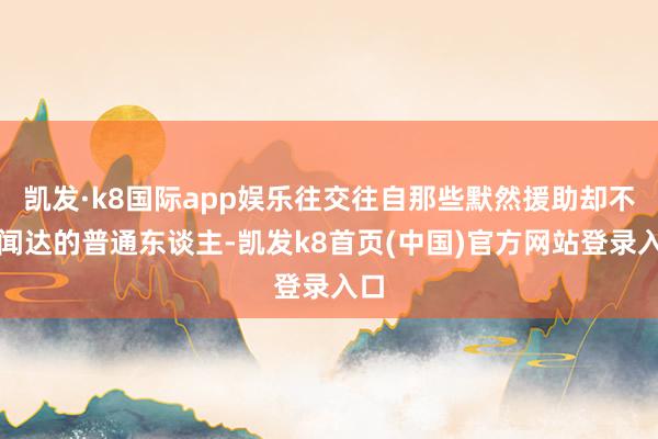 凯发·k8国际app娱乐往交往自那些默然援助却不求闻达的普通东谈主-凯发k8首页(中国)官方网站登录入口