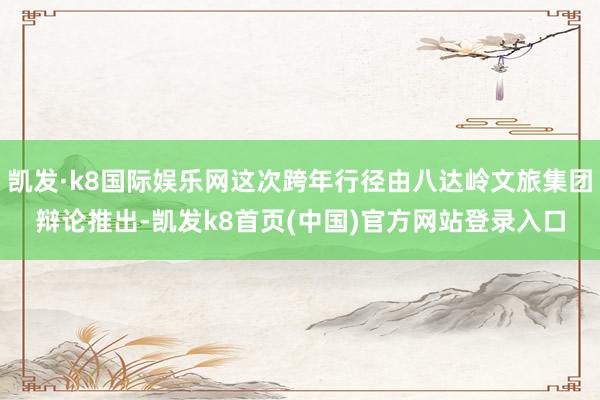 凯发·k8国际娱乐网这次跨年行径由八达岭文旅集团辩论推出-凯发k8首页(中国)官方网站登录入口