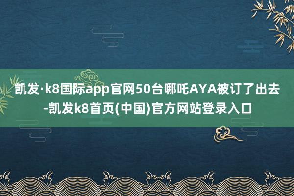 凯发·k8国际app官网50台哪吒AYA被订了出去-凯发k8首页(中国)官方网站登录入口