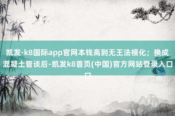 凯发·k8国际app官网本钱高到无王法模化；换成混凝土管谈后-凯发k8首页(中国)官方网站登录入口
