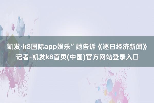凯发·k8国际app娱乐”她告诉《逐日经济新闻》记者-凯发k8首页(中国)官方网站登录入口